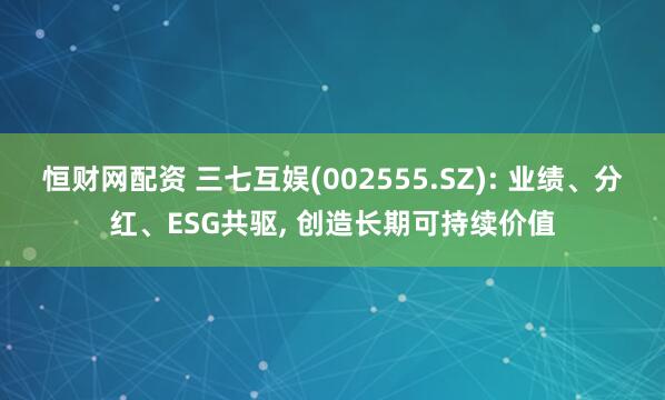 恒财网配资 三七互娱(002555.SZ): 业绩、分红、ESG共驱, 创造长期可持续价值