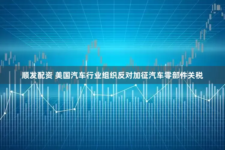 顺发配资 美国汽车行业组织反对加征汽车零部件关税