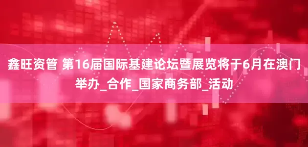 鑫旺资管 第16届国际基建论坛暨展览将于6月在澳门举办_合作_国家商务部_活动