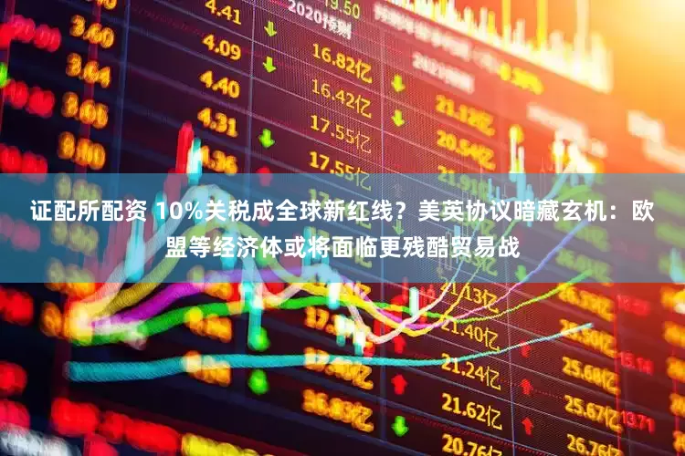 证配所配资 10%关税成全球新红线？美英协议暗藏玄机：欧盟等经济体或将面临更残酷贸易战