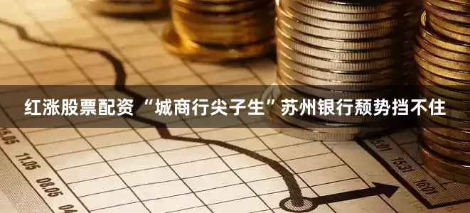 红涨股票配资 “城商行尖子生”苏州银行颓势挡不住