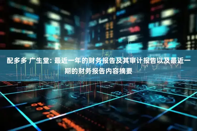 配多多 广生堂: 最近一年的财务报告及其审计报告以及最近一期的财务报告内容摘要