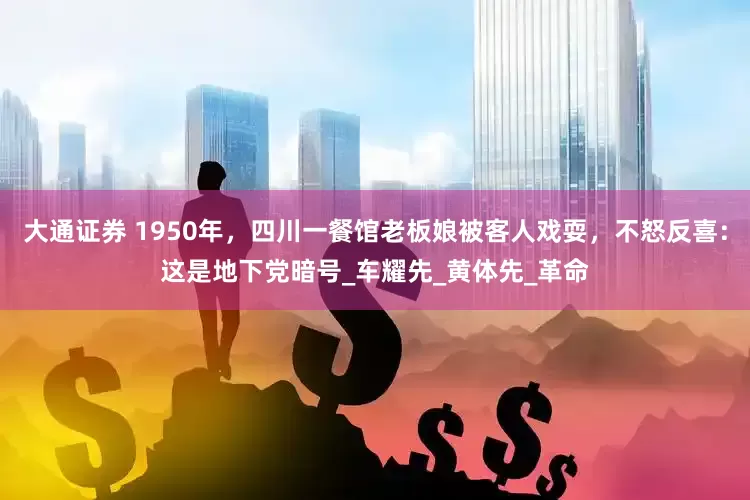 大通证券 1950年，四川一餐馆老板娘被客人戏耍，不怒反喜：这是地下党暗号_车耀先_黄体先_革命