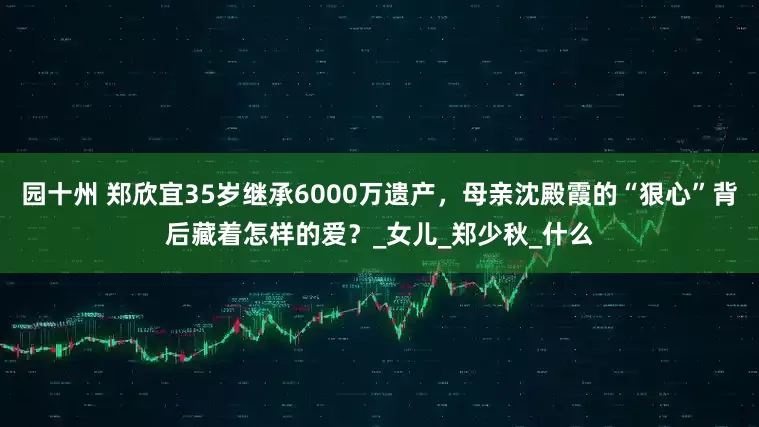 园十州 郑欣宜35岁继承6000万遗产，母亲沈殿霞的“狠心”背后藏着怎样的爱？_女儿_郑少秋_什么