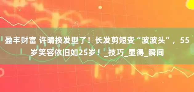 盈丰财富 许晴换发型了！长发剪短变“波波头”，55岁笑容依旧如25岁！_技巧_显得_瞬间