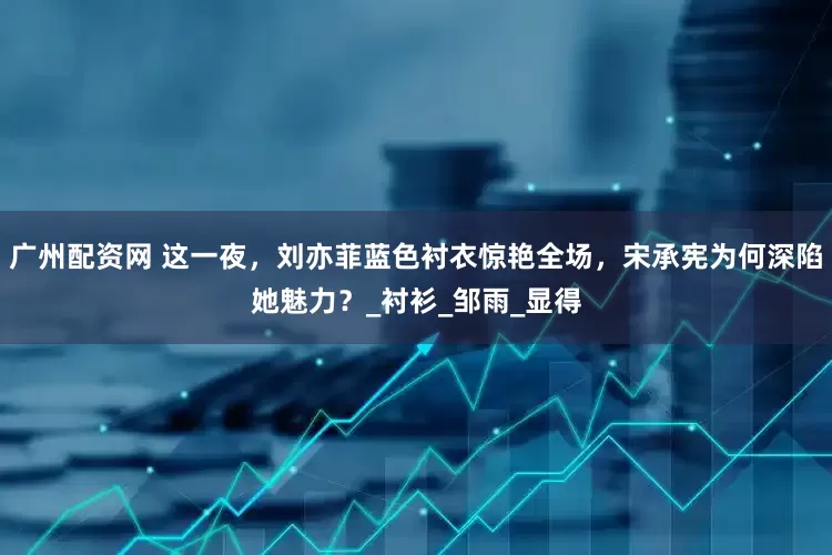 广州配资网 这一夜，刘亦菲蓝色衬衣惊艳全场，宋承宪为何深陷她魅力？_衬衫_邹雨_显得