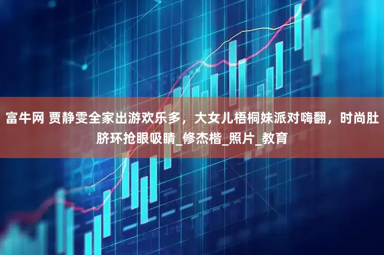 富牛网 贾静雯全家出游欢乐多，大女儿梧桐妹派对嗨翻，时尚肚脐环抢眼吸睛_修杰楷_照片_教育