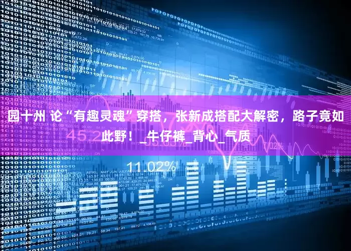 园十州 论“有趣灵魂”穿搭，张新成搭配大解密，路子竟如此野！_牛仔裤_背心_气质
