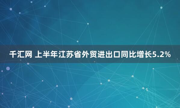 千汇网 上半年江苏省外贸进出口同比增长5.2%