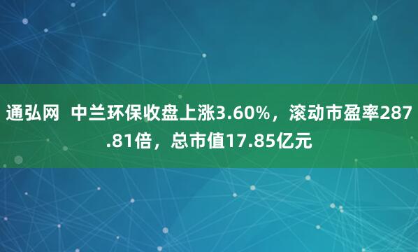 通弘网  中兰环保收盘上涨3.60%，滚动市盈率287.81倍，总市值17.85亿元