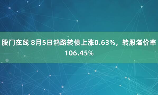股门在线 8月5日鸿路转债上涨0.63%，转股溢价率106.45%