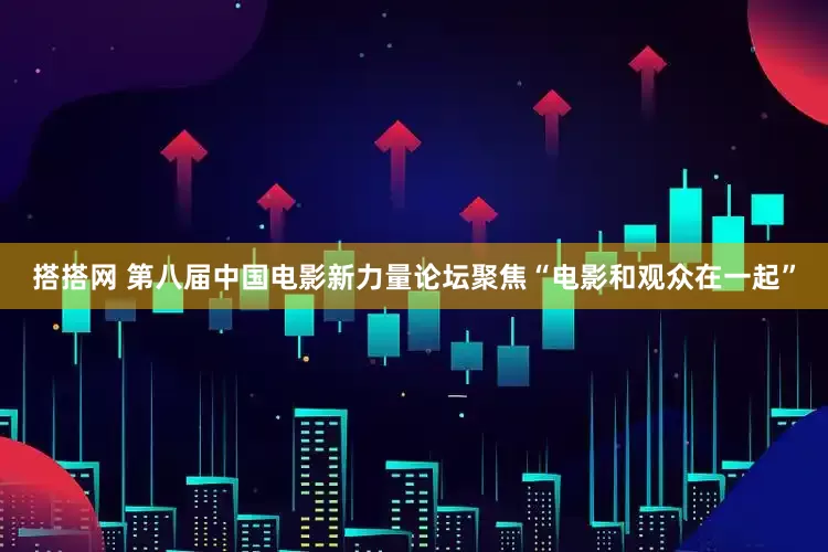 搭搭网 第八届中国电影新力量论坛聚焦“电影和观众在一起”
