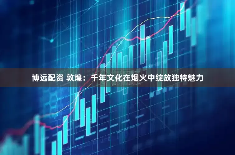 博远配资 敦煌：千年文化在烟火中绽放独特魅力