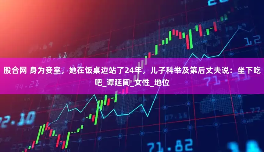 股合网 身为妾室，她在饭桌边站了24年，儿子科举及第后丈夫说：坐下吃吧_谭延闿_女性_地位