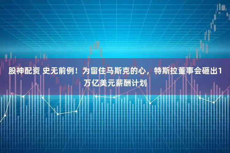 股神配资 史无前例！为留住马斯克的心，特斯拉董事会砸出1万亿美元薪酬计划