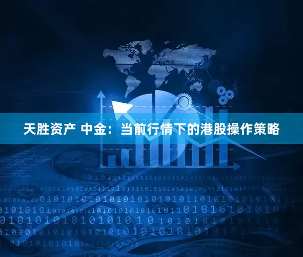 天胜资产 中金：当前行情下的港股操作策略