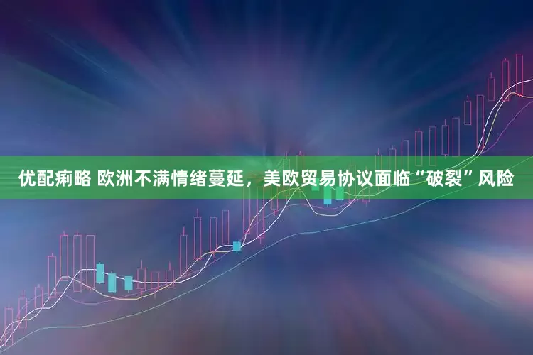优配痢略 欧洲不满情绪蔓延，美欧贸易协议面临“破裂”风险