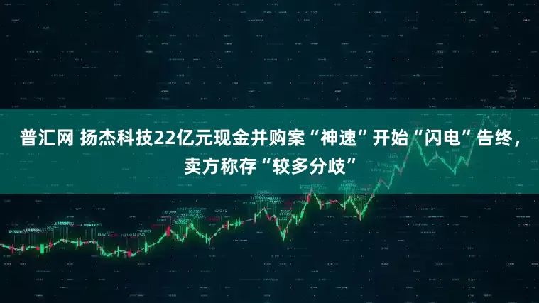普汇网 扬杰科技22亿元现金并购案“神速”开始“闪电”告终，卖方称存“较多分歧”