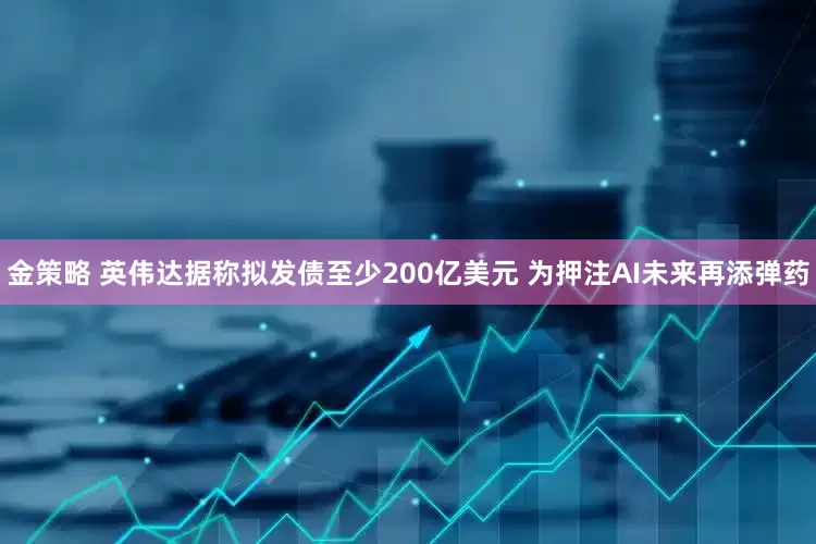 金策略 英伟达据称拟发债至少200亿美元 为押注AI未来再添弹药