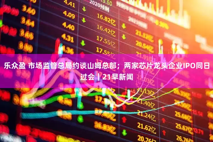 乐众盈 市场监管总局约谈山姆总部；两家芯片龙头企业IPO同日过会｜21早新闻
